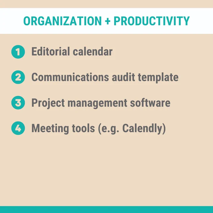 Organization   Productivity:
1. Editorial calendar
2. Communications audit template
3. Project management software
4. Meeting tools (e.g. calendly)