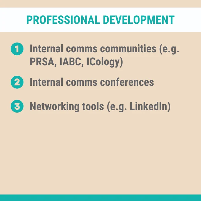 Professional Development:
1. Internal comms communities (e.g. PRSA, IABC, ICology)
2. Internal comms conferences
3. Networking tools (e.g. LinkedIn)
