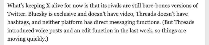 Screenshot of text: "What’s keeping X alive for now is that its rivals are still bare-bones versions of Twitter. Bluesky is exclusive and doesn’t have video, Threads doesn’t have hashtags, and neither platform has direct messaging functions. (But Threads introduced voice posts and an edit function in the last week, so things are moving quickly.)"