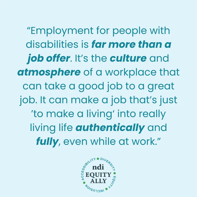 Light blue background with teal text reading: “Employment for people with disabilities is far more than a job offer. It’s the culture and atmosphere of a workplace that can take a good job to a great job. It can make a job that’s just ’to make a living‘ into really living life authentically and fully, even while at work.” The NDI Equity Ally logo is centered at the bottom of the graphic.