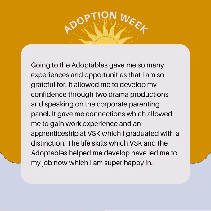 Going to the Adoptables gave me so many experiences and opportunities that I am so grateful for. It allowed me to develop my confidence through two drama productions and speaking on the corporate parenting panel. It gave me connections which allowed me to gain work experience and an apprenticeship at VSK which I graduated with a distinction. The life skills which VSK and the Adoptables helped me develop have led me to my job now which I am super happy in. 