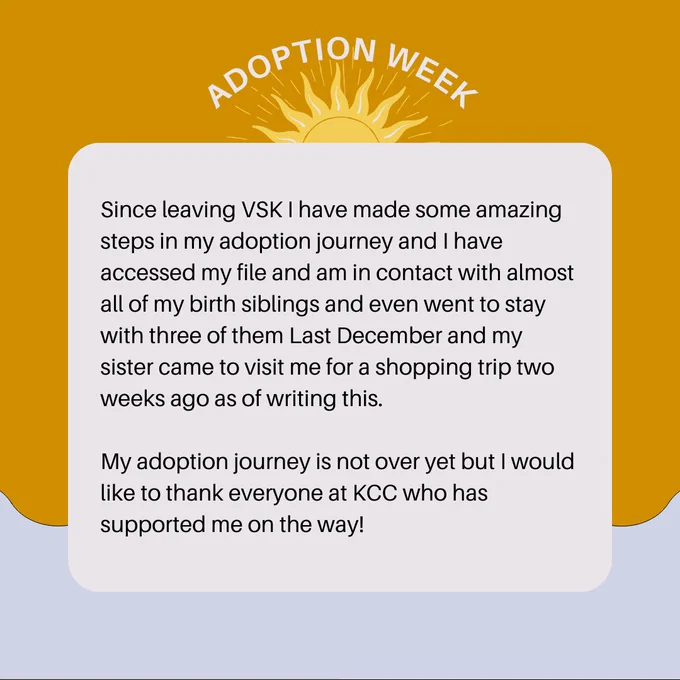 Since leaving VSK I have made some amazing steps in my adoption journey and I have accessed my file and am in contact with almost all of my birth siblings and even went to stay with three of them Last December and my sister came to visit me for a shopping trip two weeks ago as of writing this.  
My adoption journey is not over yet but I would like to thank everyone at KCC who has supported me on the way! 