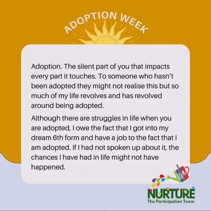 Adoption. The silent part of you that impacts every part it touches. To someone who hasn’t been adopted they might not realise this but so much of my life revolves and has revolved around being adopted.
Although there are struggles in life when you are adopted, I owe the fact that I got into my dream 6th form and have a job to the fact that I am adopted. If I had not spoken up about it, the chances I have had in life might not have happened.