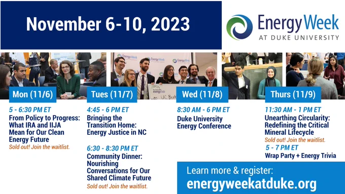 Four images of people in professional attire conversing, including a group holding a giant check.
Text: November 6-10, 2023. Energy Week at Duke University. Monday November 6: 5:00pm-6:30pm E.T. From Policy to Progress: What IRA and IIJA Mean for Our Clean Energy Future. Sold out! Join the waitlist.
Tuesday November 7 4:45pm-6:00pm E.T. Bringing the Transition Home: Energy Justice in NC. Sold out! Join the waitlist! Tuesday November 7 6:30pm-8:30pm E.T. Community Dinner: Nourishing Conversations for ourShared Climate Future. Wednesday November 8 8:30am-6:00pm E.T. Duke University Energy Conference. Thursday November 9 11:30am-1:00pm E.T. Unearthing Circularity: Redefining the
Critical Mineral Lifecycle. Sold out! Join the waitlist. Thursday November 9 6:30pm-8:30pm E.T. Wrap Party   Energy Trivia. Learn more & register: energyweekatduke.org