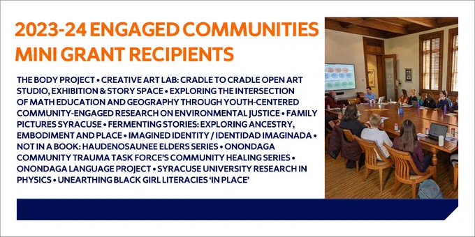 image of researchers collaborating in a large conference room with the text "2023-24 Engaged Communities Mini-Grant Recipients: The Body Project; Creative Art Lab: Cradle to Cradle Open Art Studio, Exhibition & Story Space; Exploring the Intersection of Math Education and Geography through Youth-Centered Community-Engaged Research on Environmental Justice; Family Pictures Syracuse; Fermenting Stories: Exploring Ancestry, Embodiment and Place; Imagined Identity / Identidad Imaginada; Not in a Book: Haudenosaunee Elders Series; Onondaga Community Trauma Task Force’s Community Healing Series; Onondaga Language Project; Syracuse University Research in Physics; Unearthing Black Girl Literacies ‘In Place’"