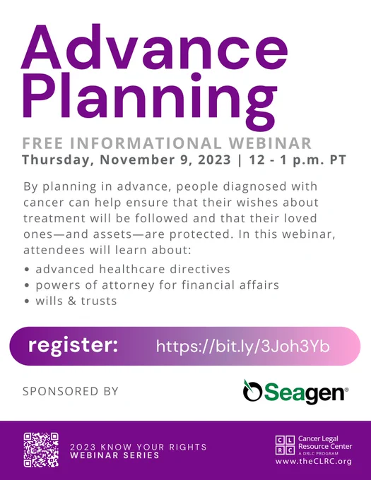  Advance Planning. Free informational webinar. Thursday, November 9, 2023 | 12 - 1 p.m. PT. By planning in advance, people diagnosed with cancer can help ensure that their wishes about treatment will be followed and that their loved ones—and assets—are protected. In this webinar, attendees will learn about: advanced healthcare directives; powers of attorney for financial affairs; and wills & trusts. Register: https://register.gotowebinar.com/rt/4995765650978861405 (purple button   QR code with link to register). Sponsored by Seagen. 2023 Know Your Rights Webinar Series, by the Cancer Legal Resource Center, theCLRC.org (CLRC logo).