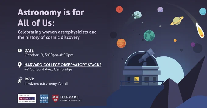 Astronomy is for All of Us: Celebrating women astrophysicists and the history of cosmic discovery.
Date: October 19, 5pm-8pm
Location: Harvard College Observatory, 47 Concord Ave., Cambridge
RSVP: hrvd.me/astronomy-for-all
Presented by Center for Astrophysics | Harvard & Smithsonian; Mass STEM Week; Harvard in the Community