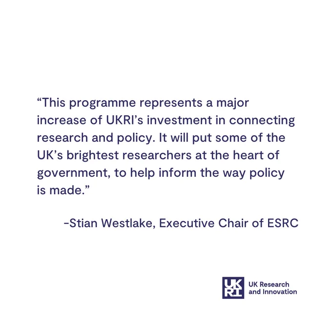 “This programme represents a major increase of UKRI’s investment in connecting research and policy. It will put some of the UK’s brightest researchers at the heart of government, to help inform the way policy is made.”

-Stian Westlake, Executive Chair of ESRC