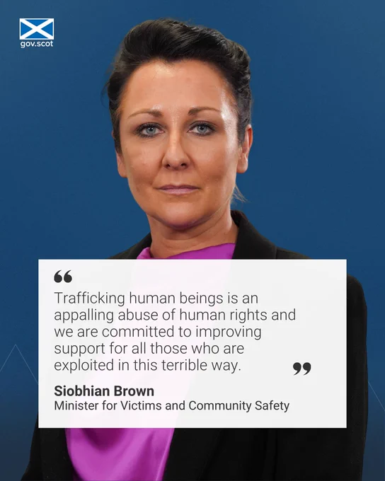 "Trafficking human beings is an appalling abuse of human rights and we are committed to improving support for all those who are exploited in this terrible way." Black text over a white box, behind the box is an image of Community Safety Minister Siobhian Brown looking into the camera. She is standing in front of a blue background. 