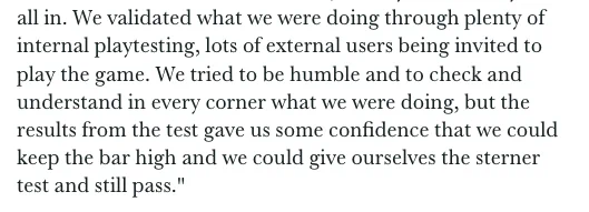We validated what we were doing through plenty of internal playtesting, lots of external users being invited to play the game. We tried to be humble and to check and understand in every corner what we were doing, but the results from the test gave us some confidence that we could keep the bar high and we could give ourselves the sterner test and still pass."
