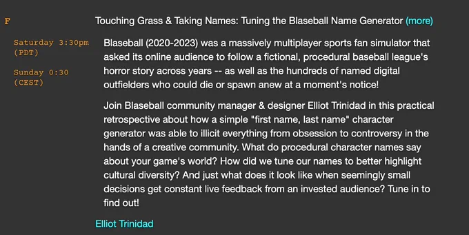 Session title: 
Touching Grass & Taking Names: Tuning the Blaseball Name Generator


Description:
Blaseball (2020-2023) was a massively multiplayer sports fan simulator that asked its online audience to follow a fictional, procedural baseball league's horror story across years -- as well as the hundreds of named digital outfielders who could die or spawn anew at a moment's notice!

Join Blaseball community manager & designer Elliot Trinidad in this practical retrospective about how a simple "first name, last name" character generator was able to illicit everything from obsession to controversy in the hands of a creative community. What do procedural character names say about your game's world? How did we tune our names to better highlight cultural diversity? And just what does it look like when seemingly small decisions get constant live feedback from an invested audience? Tune in to find out!