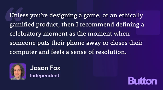"Unless you’re designing a game, or an ethically gamified product, then I recommend defining a celebratory moment as the moment when someone puts their phone away or closes their computer and feels a sense of resolution." —Jason Fox, Independent