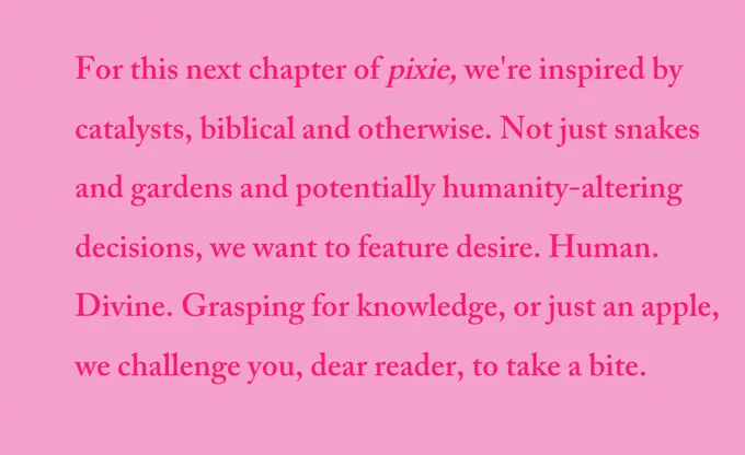 pink text on a pink background that reads "For this next chapter of pixie, we're inspired by catalysts, biblical and otherwise. Not just snakes and gardens and potentially humanity-altering decisions, we want to feature desire. Human. Divine. Grasping for knowledge, or just an apple, we challenge you, dear reader, to take a bite."