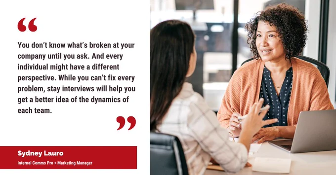 "You don’t know what’s broken at your company until you ask. And every individual might have a different perspective. While you can’t fix every problem, stay interviews will help you get a better idea of the dynamics of each team." — Sydney Lauro