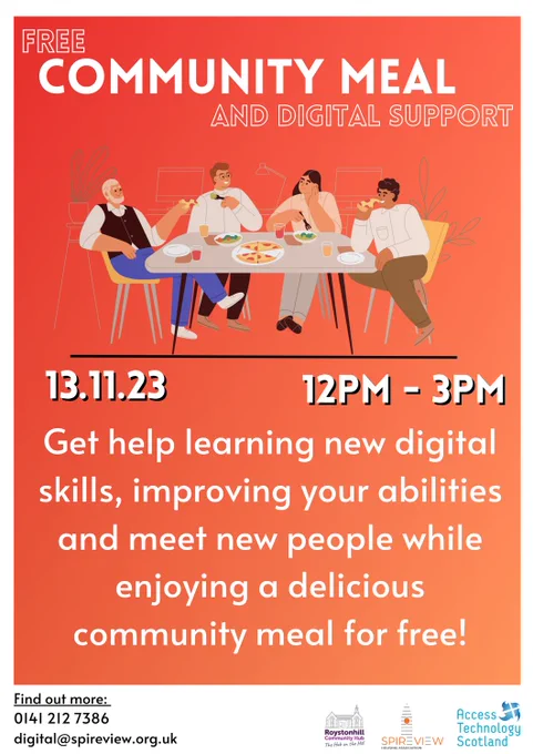 FREE COMMUNITY MEAL AND DIGITAL SUPPORT
13.11.23, 12pm - 3pm 
Get help learning new digital skills, improving your abilities and meet new people whil enjoying a delicious community meal for free. 
Find out more: 0141 212 7386, digital@spireview.org.uk 

4 people sitting at a table chatting and enjoying a meal, with computers in the background. 