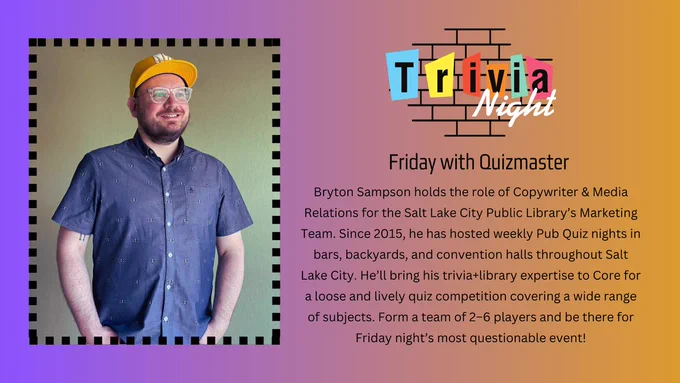 Bordered photo of Quizmaster Bryton wearing a baseball cap and smiling. To the right side, a colorful, retro sign reads, “Trivia Night” with the subheadline “Friday with Quizmaster Bryton” and the following text on a purple to orange gradient background: “Bryton Sampson holds the role of Copywriter & Media Relations for the Salt Lake City Public Library’s Marketing Team. Since 2015, he has hosted weekly Pub Quiz nights in bars, backyards, and convention halls throughout Salt Lake City. He’ll bring his trivia library expertise to Core for a loose and lively quiz competition covering a wide range of subjects. Form a team of 2–6 players and be there for Friday night’s most questionable event!