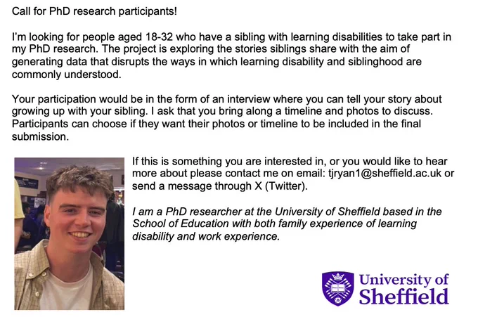 Call for PhD research participants!

I’m looking for people aged 18-32 who have a sibling with learning disabilities to take part in my PhD research. The project is exploring the stories siblings share with the aim of generating data that disrupts the ways in which learning disability and siblinghood are commonly understood.

Your participation would be in the form of an interview where you can tell your story about growing up with your sibling. I ask that you bring along a timeline and photos to discuss. Participants can choose if they want their photos or timeline to be included in the final submission.

If this is something you are interested in, or you would like to hear more about please contact me on email: tjryan1@sheffield.ac.uk or send a message through X (Twitter).

I am a PhD researcher at the University of Sheffield based in the School of Education with both family experience of learning disability and work experience.
