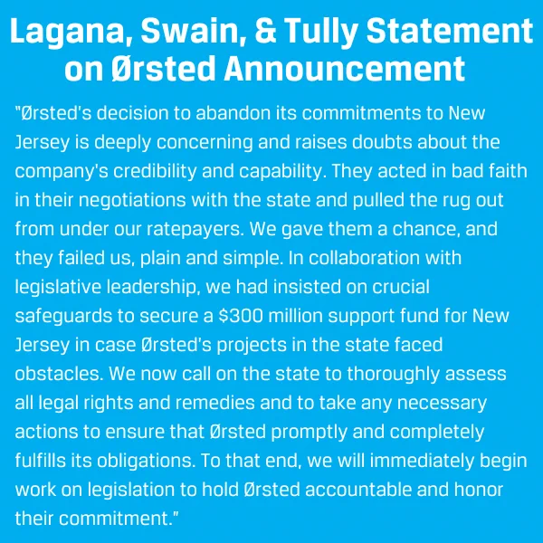 Ørsted’s decision to abandon its commitments to New Jersey is deeply concerning and raises doubts about the company's credibility and capability. They acted in bad faith in their negotiations with the state and pulled the rug out from under our ratepayers. We gave them a chance, and they failed us, plain and simple. In collaboration with legislative leadership, we had insisted on crucial safeguards to secure a $300 million support fund for New Jersey in case Ørsted’s projects in the state faced obstacles. We now call on the state to thoroughly assess all legal rights and remedies and to take any necessary actions to ensure that Ørsted promptly and completely fulfills its obligations. To that end, we will immediately begin work on legislation to hold Ørsted accountable and honor their commitment.