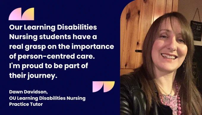 "Our Learning Disabilities Nursing students have a real grasp on the importance of person-centred care. I'm proud to be part of 
their journey." Dawn Davidson, OU Learning Disabilities Nursing Practice Tutor
