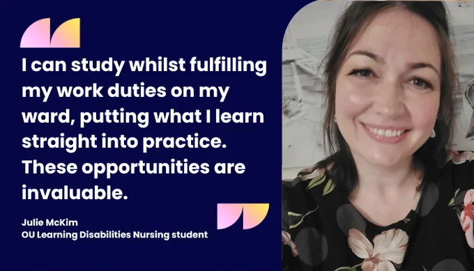 "I can study whilst fulfilling my work duties on my  ward, putting what I learn straight into practice. These opportunities are invaluable. " Julie McKim, OU Learning Disabilities Nursing student. 