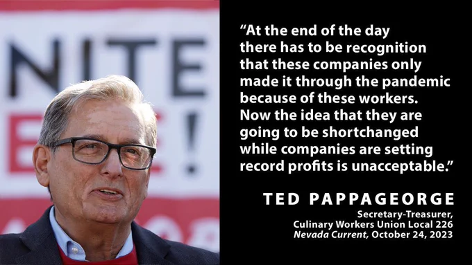 A picture of Ted Pappageorge in front of a union sign with text overlay reading: "At the end of the day there has to be recognition that these companies only made it through the pandemic because of these workers. Now the idea that they are going to be shortchanged while companies are setting record profits is unacceptable.” Ted Pappageorge, Secretary-Treasurer, Culinary Workers Union Local 226, Nevada Current, October 24, 2023"