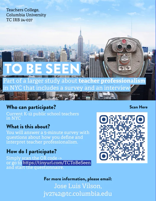 Flyer for survey: Teachers College,
Columbia University
TC IRB 24-037

TO BE SEEN
Part of a larger study about teacher professionalism in NYC that includes a survey and an interview

Who can participate? Current K-12 public school teachers in NYC
What is this about? You will answer a 5-minute survey with questions about how you define and interpret teacher professionalism
How do I participate? Simply scan the QR code ->
or go to https://tinyurl.com/TCToBeSeen and start the questionnaire.

For more information, please email:
Jose Luis Vilson,
jv2742@tc.columbia.edu