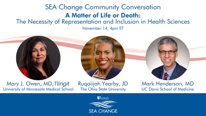 SEA Change Community Conversation
A Matter of Life or Death: The Necessity of Representation and Inclusion in Health Sciences
November 14, 4pm ET

Speaker headshots:
Mary J. Owen, MD, Tlingit, University of Minnesota Medical School
Ruqaiijah Yearby, JD, Ohio State University
Mark Henderson, MD, UC Davis School of Medicine