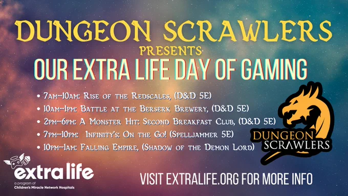 A schedule for Dungeon Scrawlers day of Gaming. On a soft nebula background it reads

Dungeon Scrawlers Presents: Our Extra Life Day of Gaming
7am-10am: Rise of the Redscales, (D&D 5E)
10am-1pm: Battle at the Berserk Brewery, (D&D 5E)
2pm-6pm: A Monster Hit: Second Breakfast Club, (D&D 5E)
7pm-10pm:  Infinity’s: On the Go! (Spelljammer 5E)
10pm-1am: Falling Empire, (Shadow of the Demon Lord)

Visit Extra-life.org for more info
