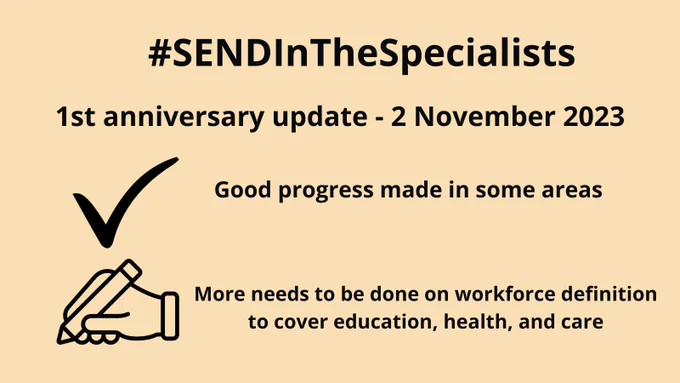 Graphic with beige ground and black wording.

Title: #SENDInTheSpecialists

Subtitle: 1st anniversary update - 2 November 2023

A graphic of a tick followed by the wording, 'Good progress made in some areas'

A graphic of a hand with a pen, writing, followed by the wording, 'More needs to be done on workforce definition to cover education, health, and care