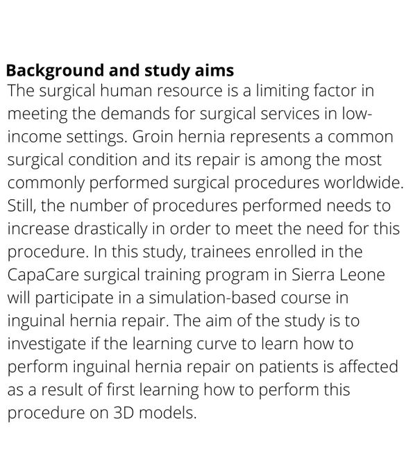 The surgical human resource is a limiting factor in meeting the demands for surgical services in low-income settings. Groin hernia represents a common surgical condition and its repair is among the most commonly performed surgical procedures worldwide. Still, the number of procedures performed needs to increase drastically in order to meet the need for this procedure. In this study, trainees enrolled in the CapaCare surgical training program in Sierra Leone will participate in a simulation-based course in inguinal hernia repair. 
The aim of the study is to investigate if the learning curve to learn how to perform inguinal hernia repair on patients is affected as a result of first learning how to perform this procedure on 3D models. 
