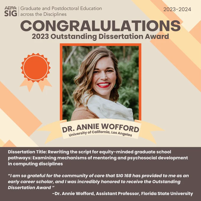 AERA SIG Graduate & Postdoctoral Education across the Disciplines
2023-2024

CONGRATULATIONS 
2023 Outstanding Dissertation Award.

Dr. Annie Wofford (University of California, Los Angeles) 

Dissertation Title: Rewriting the script for equity-minded graduate school pathways: Examining mechanisms of mentoring and psychosocial development in computing disciplines

“I am so grateful for the community of care that SIG 168 has provided to me as an early career scholar, and I was incredibly honored to receive the Outstanding Dissertation Award ”
-Dr. Annie Wofford, Assistant Professor, Florida State University