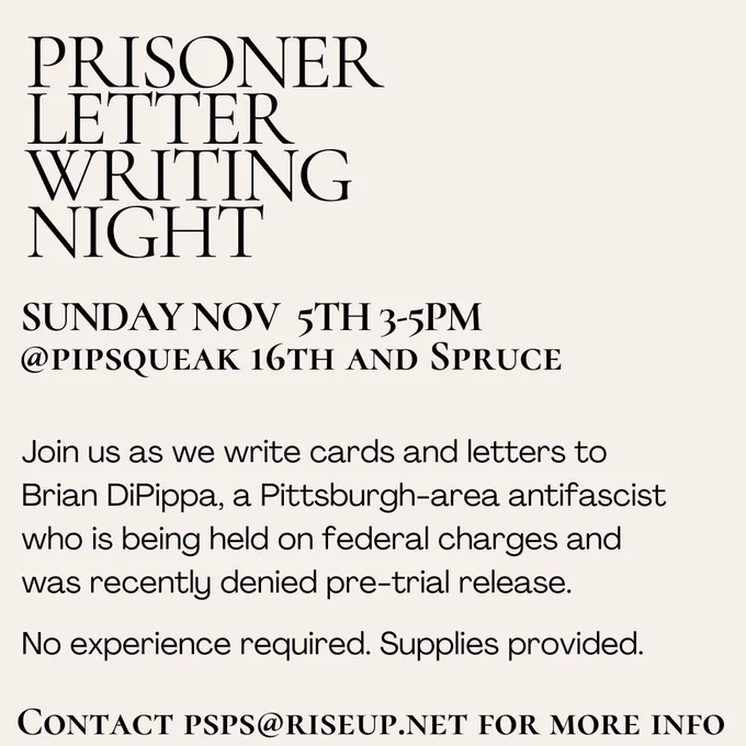 Black text on an off-white background that reads prisoner letterwriting night Sunday, November 5 3 to 5 PM at Pipsqueak 16th and Spruce. Join us as we write cards and letters to Brian DiPippa a Pittsburgh area anti-fascist who is being held on federal charges and was recently denied pretrial release no experience required supplies provided contact blank for more info.