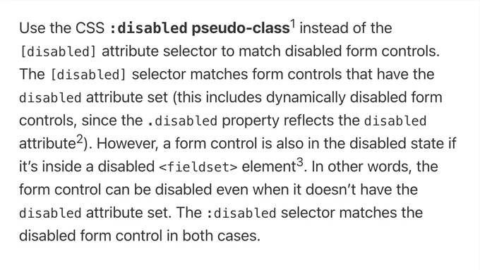 Use the CSS :disabled pseudo-class instead of the [disabled] attribute selector to match disabled form controls. The [disabled] selector matches form controls that have the disabled attribute set (this includes dynamically disabled form controls, since the .disabled property reflects the disabled attribute). However, a form control is also in the disabled state if it’s inside a disabled <fieldset> element. In other words, the form control can be disabled even when it doesn’t have the disabled attribute set. The :disabled selector matches the disabled form control in both cases.