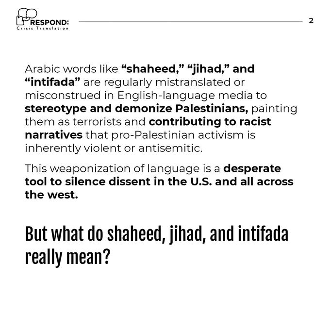 Black text over white background: Arabic words like “shaheed,” “jihad,” and “intifada” are regularly mistranslated or misconstrued in English-language media to stereotype and demonize Palestinians, painting them as terrorists and contributing to racist narratives that pro-Palestinian activism is inherently violent or antisemitic. This weaponization of language is a desperate tool to silence dissent in the U.S. and all across the west.  But what do shaheed, jihad, and intifada really mean?”