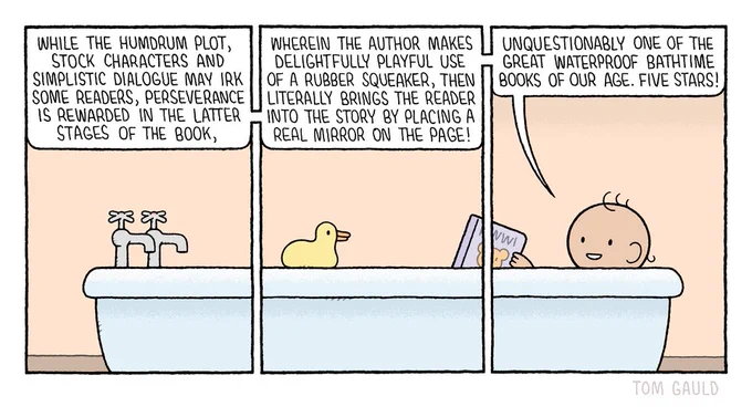 Panel one.
A bathroom. We can see the tap end of a bath. A speech bubble reads:
“While the humdrum plot, stock characters and simplistic dialogue may irk some readers, perseverance is rewarded in the latter stages of the book…”

Panel two.
The viewpoint has panned along, we now we the middle of the bath. A rubber duck sits on the side. The speech continues:
“ wherein the author makes delightfully playful use of a rubber speaker then literally brings the reader into the story by placing a real mirror on the page!”

Panel three.
We can now see the last part of the bath. A small baby holding a book is revealed to be the speaker. The baby finishes the review:
“… unquestionably one of the great waterproof bathtime books of our time! Five Stars!”