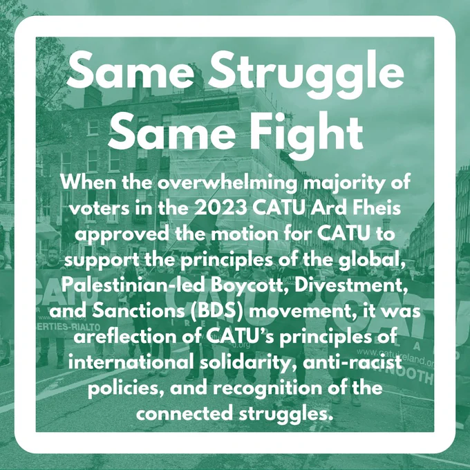 Same Struggle Same Fight - When the overwhelming majority of voters in the 2023 CATU Ard Fheis approved the motion for CATU to support the principles of the global, Palestinian-led Boycott, Divestment, and Sanctions (BDS) movement, it was areflection of CATU’s principles of international solidarity, anti-racist policies, and recognition of the connected struggles.