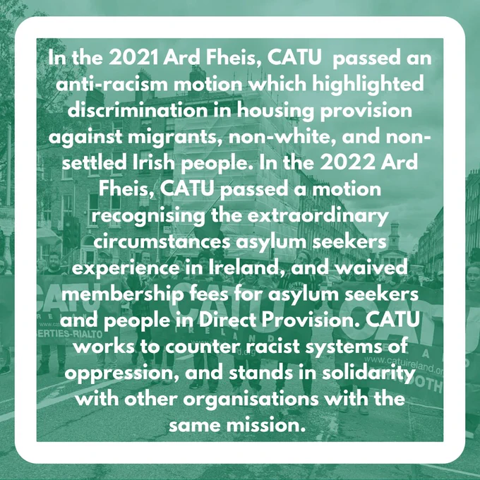 In the 2021 Ard Fheis, CATU  passed an anti-racism motion which highlighted discrimination in housing provision against migrants, non-white, and non-settled Irish people. In the 2022 Ard Fheis, CATU passed a motion recognising the extraordinary circumstances asylum seekers experience in Ireland, and waived membership fees for asylum seekers and people in Direct Provision. CATU works to counter racist systems of oppression, and stands in solidarity with other organisations with the same mission. 