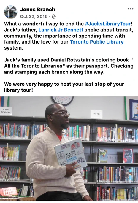 Image of myself at Jones Library holding up All the Libraries Toronto 

Text 

“What a wonderful way to end the #JacksLibraryTour! Jack's father, Lanrick Jr Bennett spoke about transit, community, the importance of spending time with family, and the love for our Toronto Public Library system. 

Jack's family used Daniel Rotsztain's coloring book " All the Toronto Libraries" as their passport. Checking and stamping each branch along the way.

We were very happy to host your last stop of your library tour!”