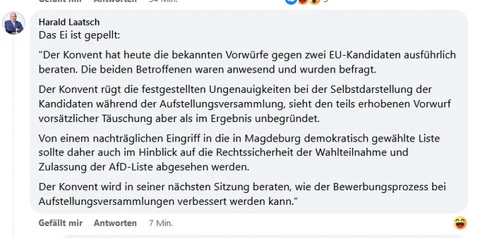 Harald Laatsch
Das Ei ist gepellt:
"Der Konvent hat heute die bekannten Vorwürfe gegen zwei EU-Kandidaten ausführlich beraten. Die beiden Betroffenen waren anwesend und wurden befragt.
Der Konvent rügt die festgestellten Ungenauigkeiten bei der Selbstdarstellung der Kandidaten während der Aufstellungsversammlung, sieht den teils erhobenen Vorwurf vorsätzlicher Täuschung aber als im Ergebnis unbegründet.
Von einem nachträglichen Eingriff in die in Magdeburg demokratisch gewählte Liste sollte daher auch im Hinblick auf die Rechtssicherheit der Wahlteilnahme und Zulassung der AfD-Liste abgesehen werden.
Der Konvent wird in seiner nächsten Sitzung beraten, wie der Bewerbungsprozess bei Aufstellungsversammlungen verbessert werden kann."