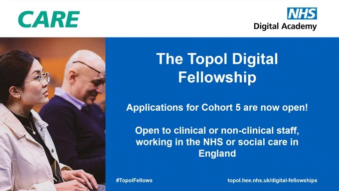 CARE
NHS Digital Academy
The Topol Digital Fellowship
Applications for Cohort 5 are now open!
Open to clinical or non-clinical staff, working in the NHS or social care in England