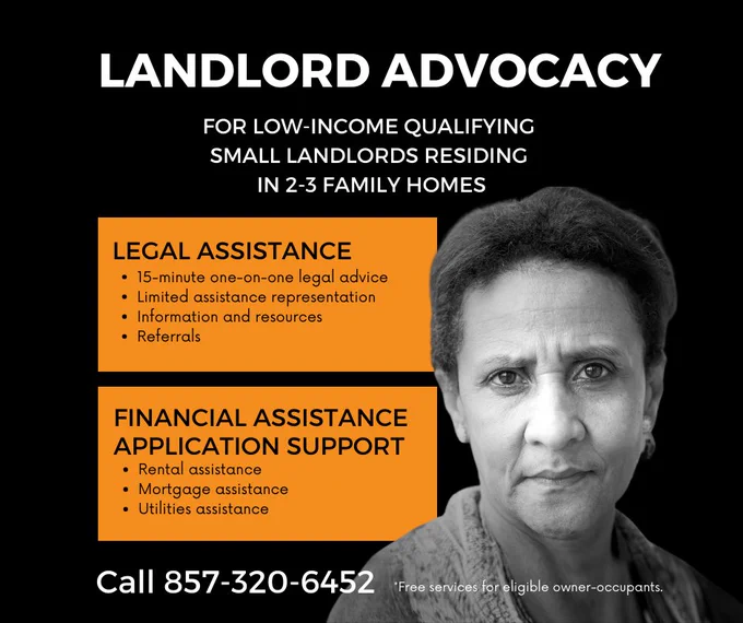 Graphic with black and white photo of woman. Landlord Advocacy for low-income qualifying small landlords residing in 2-3 family homes. Legal assistance: 15-minute one-on-one legal advice; limited assistance representation; information and resources; referrals. Financial assistance application support: rental assistance, mortgage assistance, utilities assistance. Call 857-320-6452. *Free services for eligible owner-occupants.