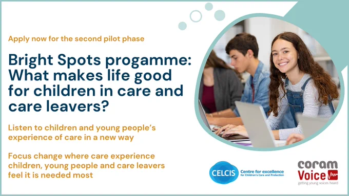 A graphic promoting the second phase of the Bright Spots programme in Scotland. CELCIS and Coram Voice are inviting are inviting three more local authorities to take part. Local authorities can apply to take part in the second phase of the Bright Spots programme Scottish pilot and have a new opportunity to listen to children and young people’s views and better inform services that impact on their care and wellbeing. Applications close 16 November 2023.