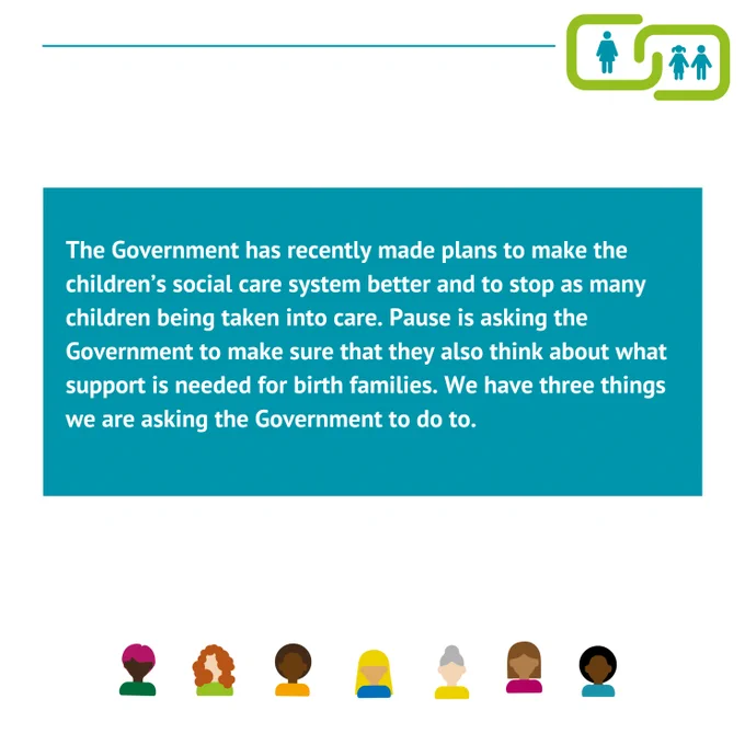 The Government has recently made plans to make the children’s social care system better and to stop as many children being taken into care. Pause is asking the Government to make sure that they also think about what support is needed for birth families. We have three things we are asking the Government to do to.