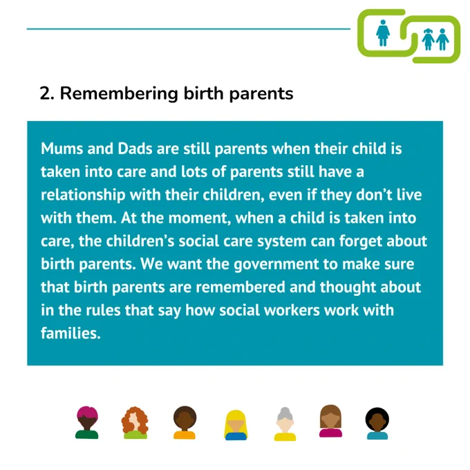 2. Remembering birth parents
Mums and Dads are still parents when their child is taken into care and lots of parents still have a relationship with their children, even if they don’t live with them. At the moment, when a child is taken into care, the children’s social care system can forget about birth parents. We want the government to make sure that birth parents are remembered and thought about in the rules that say how social workers work with families.
