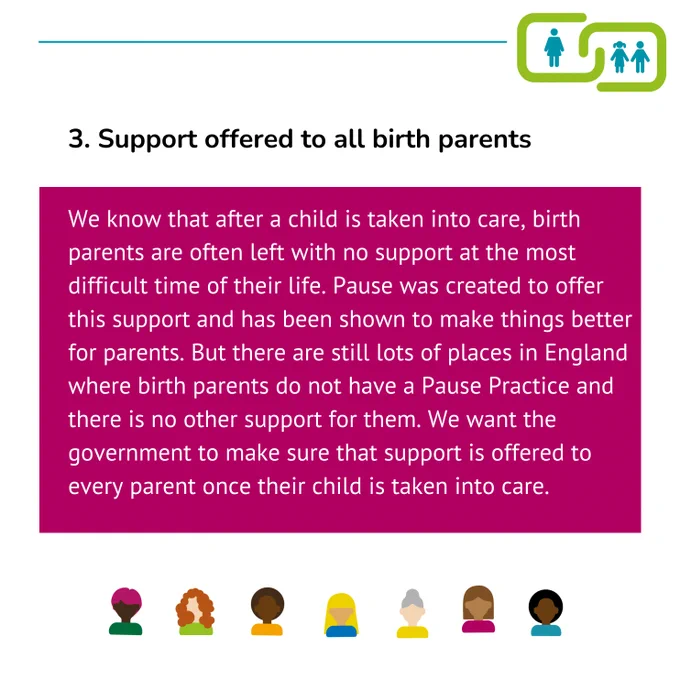 3. Support offered to all birth parents 
We know that after a child is taken into care, birth parents are often left with no support at the most difficult time of their life. Pause was created to offer this support and has been shown to make things better for parents. But there are still lots of places in England where birth parents do not have a Pause Practice and there is no other support for them. We want the government to make sure that support is offered to every parent once their child is taken into care.
