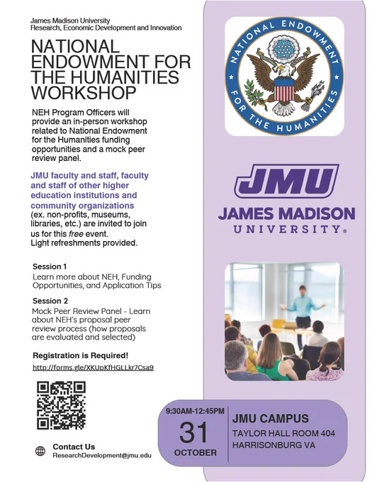 Lavender, purple, and white flyer with black and purple text that reads, "James Madison University Research, Economic Development and Innovation NATIONAL ENDOWMENT FOR THE HUMANITIES WORKSHOP NEH Program Officers will provide an in-person workshop related to National Endowment for the Humanities funding opportunities and a mock peer review panel. JMU faculty and staff, faculty and staff of other higher education institutions and community organizations (ex. non-profits, museums, libraries, etc.) are invited to join us for this free event. Light refreshments are provided. Session 1 Learn more about NEH, Funding Opportunities, and Application Tips Session 2 Mock Peer Review Panel - Learn about NEH's proposal peer review process (how proposals are evaluated and selected) Registration is Required! http://forms.gle/XKUpKfHGLLkr7Csa9 Contact Us ResearchDevelopment@jmu.edu 9:30AM-12:45PM 31 OCTOBER JMU CAMPUS TAYLOR HALL ROOM 404 HARRISONBURG VA". NEH and JMU logos at right.