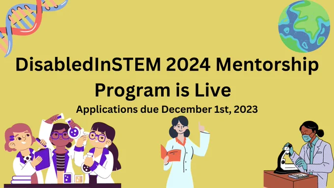 A graphic created on Canvas that features center text that says disabledInSTEM 2023 Mentorship Program is Live, applications due December 1st, 2023. On the yellow background, there s a DNA helix in the upper left corner. The upper right corner has a globe. On the bottom of the graphic are various cartoons of scientists, holding notebooks, beakers, and a microscope while wearing lab coats. 