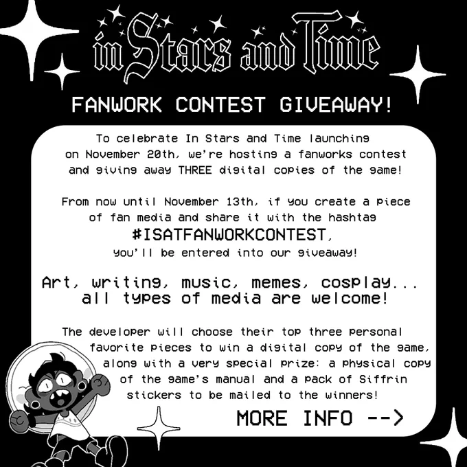 A graphic depicting the In Stars and Time Fanwork Contest Giveaway. It reads:

"To celebrate In Stars and Time launching on November 20th, we’re hosting a fanworks contest and giving away THREE digital copies of the game!

From now until November 13th, if you create a piece of fan media and share it with the hashtag #ISATFANWORKCONTEST, you’ll be entered into our giveaway!

Art, writing, music, memes, cosplay... all types of media are welcome!

The developer will choose their top three personal favorite pieces to win a digital copy of the game, along with a very special prize: a physical copy of the game’s manual and a pack of Siffrin stickers to be mailed to the winners!"