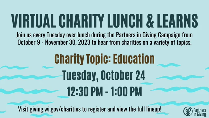 Virtual Charity Lunch and Learns: Join us every Tuesday over lunch during the Partners in Giving Campaign from October 9 - November 30, 2023 to hear from charities on a variety of topics. The next session is on the Charity Topic of Education and will be held on Tuesday, October 24 from 12:30 PM - 1:00 PM. Visit giving.wi.gov/charities to register and view the full lineup!-