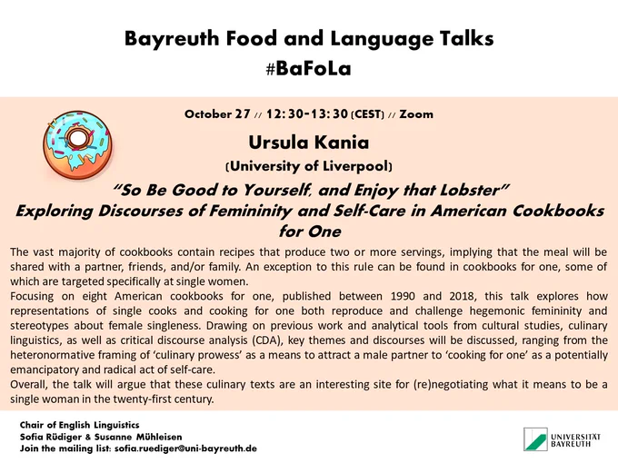 BaFoLa poster with a donut and the abstract for Ursula Kania's talk:

The vast majority of cookbooks contain recipes that produce two or more servings, implying that the meal will be shared with a partner, friends, and/or family. An exception to this rule can be found in cookbooks for one, some of which are targeted specifically at single women.  
Focusing on eight American cookbooks for one, published between 1990 and 2018, this talk explores how representations of single cooks and cooking for one both reproduce and challenge hegemonic femininity and stereotypes about female singleness. Drawing on previous work and analytical tools from cultural studies, culinary linguistics, as well as critical discourse analysis (CDA), key themes and discourses will be discussed, ranging from the heteronormative framing of ‘culinary prowess’ as a means to attract a male partner to ‘cooking for one’ as a potentially emancipatory and radical act of self-care.  